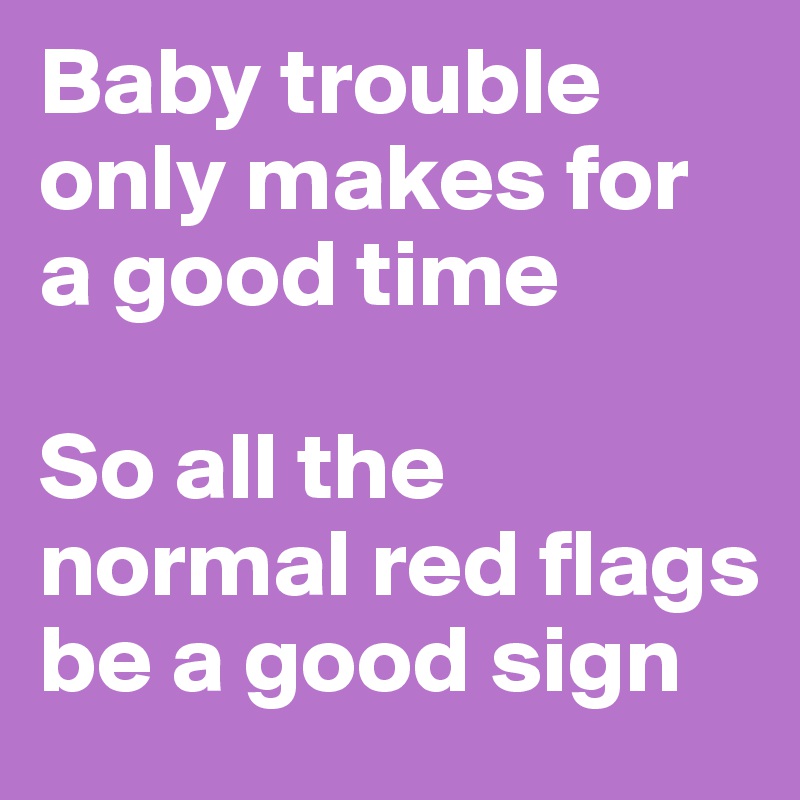 Baby trouble only makes for a good time

So all the normal red flags be a good sign