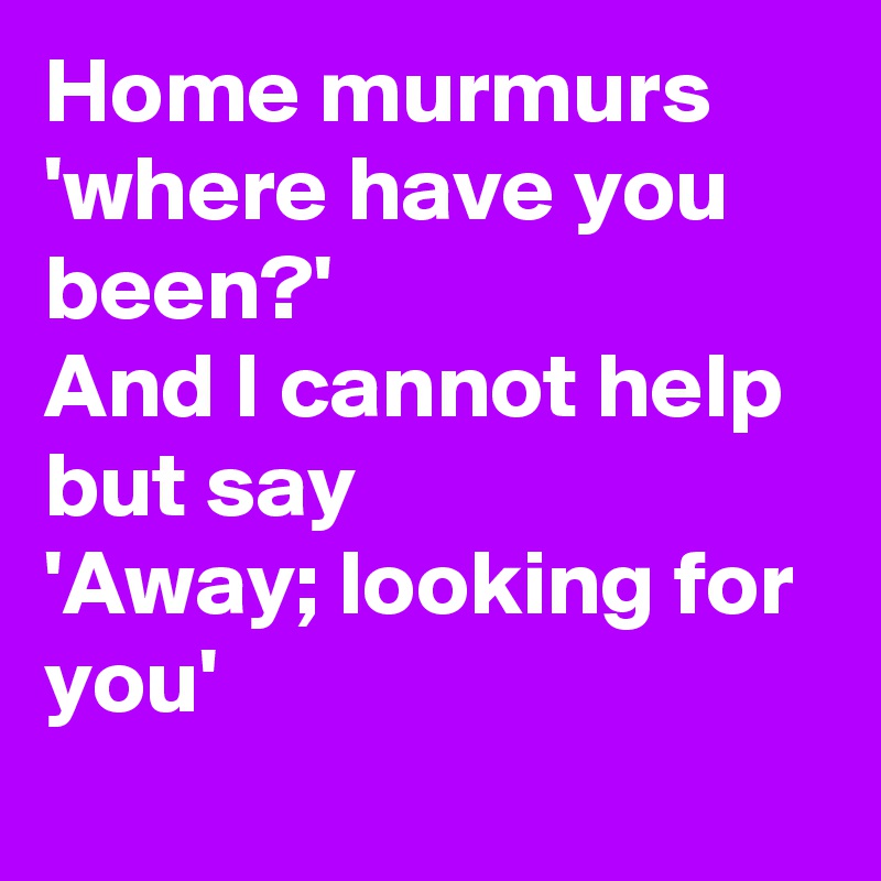 Home murmurs 
'where have you been?'
And I cannot help but say
'Away; looking for you'
