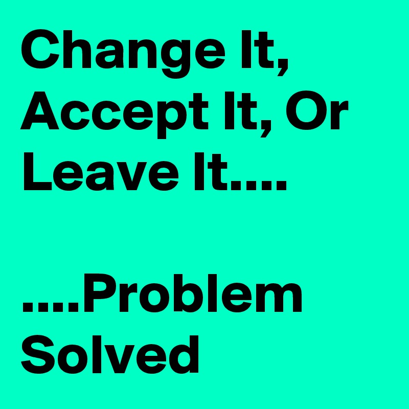 Change It, Accept It, Or Leave It....

....Problem Solved 