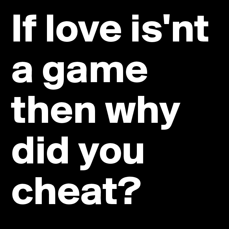 If love is'nt a game then why did you cheat?