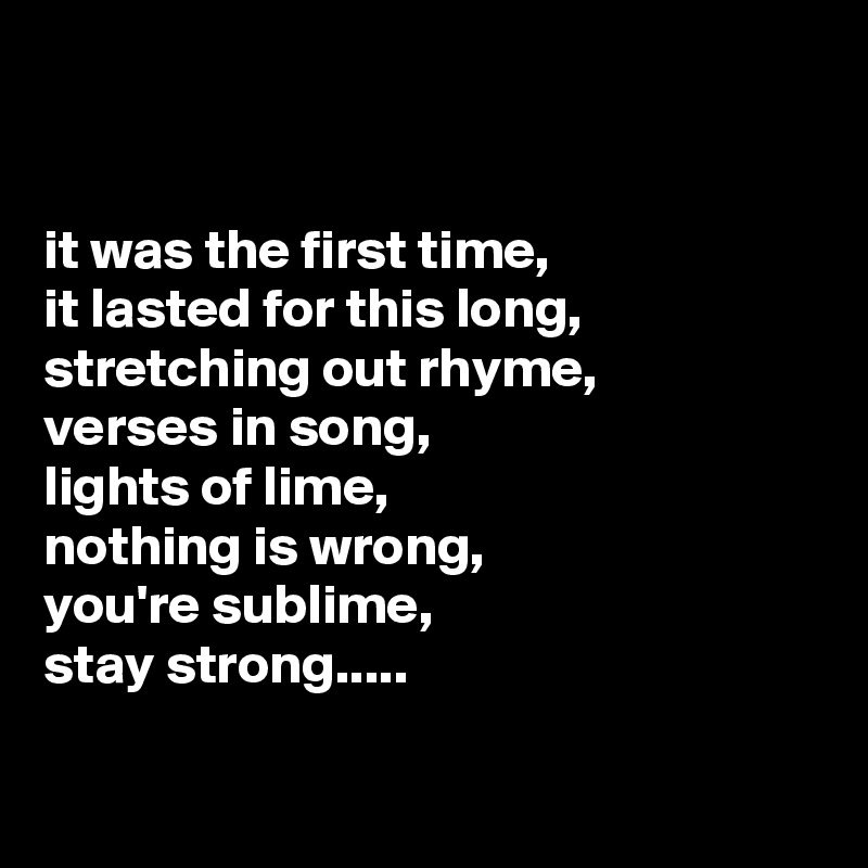 


it was the first time, 
it lasted for this long, stretching out rhyme,      verses in song,
lights of lime,                          nothing is wrong,                  you're sublime,
stay strong.....

