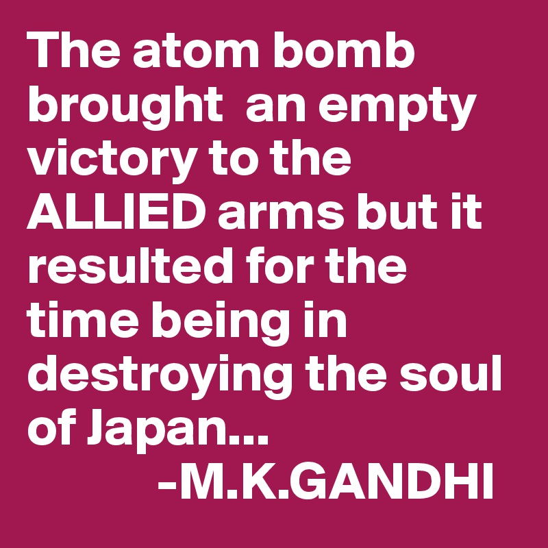The atom bomb brought  an empty victory to the ALLIED arms but it resulted for the time being in destroying the soul of Japan...
            -M.K.GANDHI