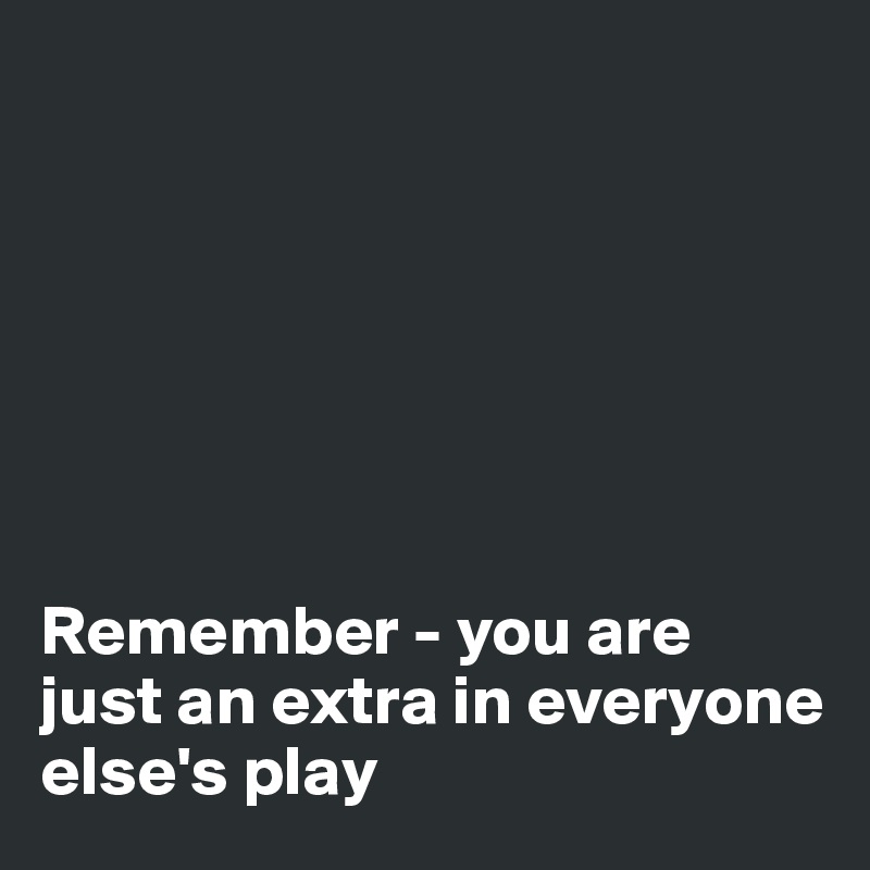 







Remember - you are
just an extra in everyone 
else's play