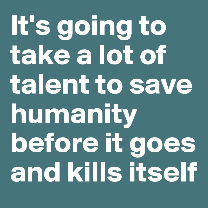 It's going to take a lot of talent to save humanity before it goes and kills itself