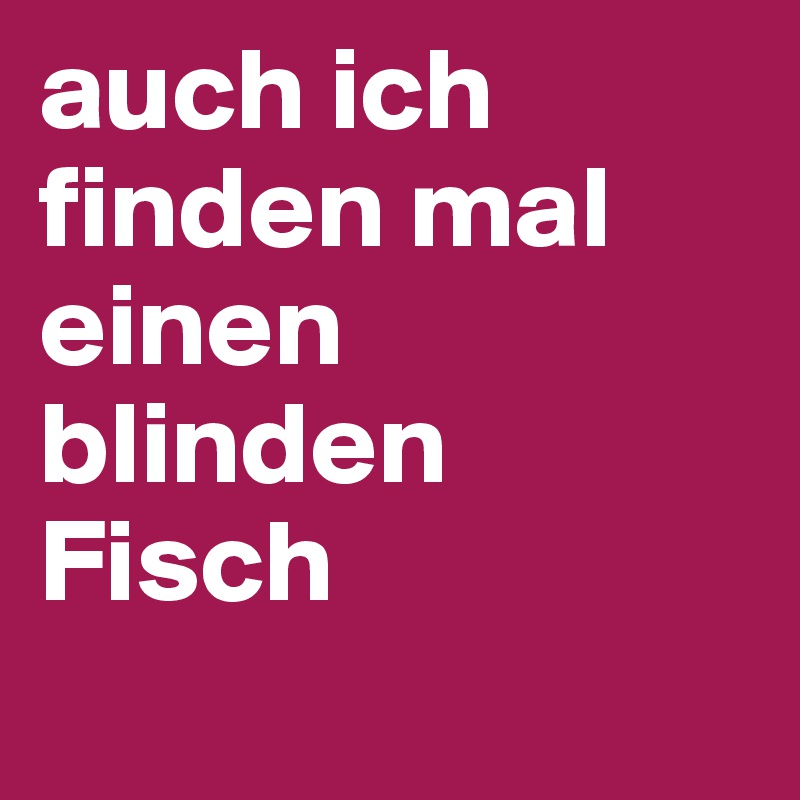 auch ich finden mal einen blinden Fisch
