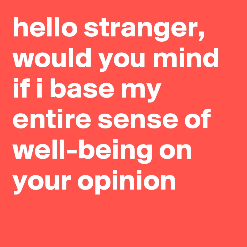 hello stranger, would you mind if i base my entire sense of well-being on your opinion