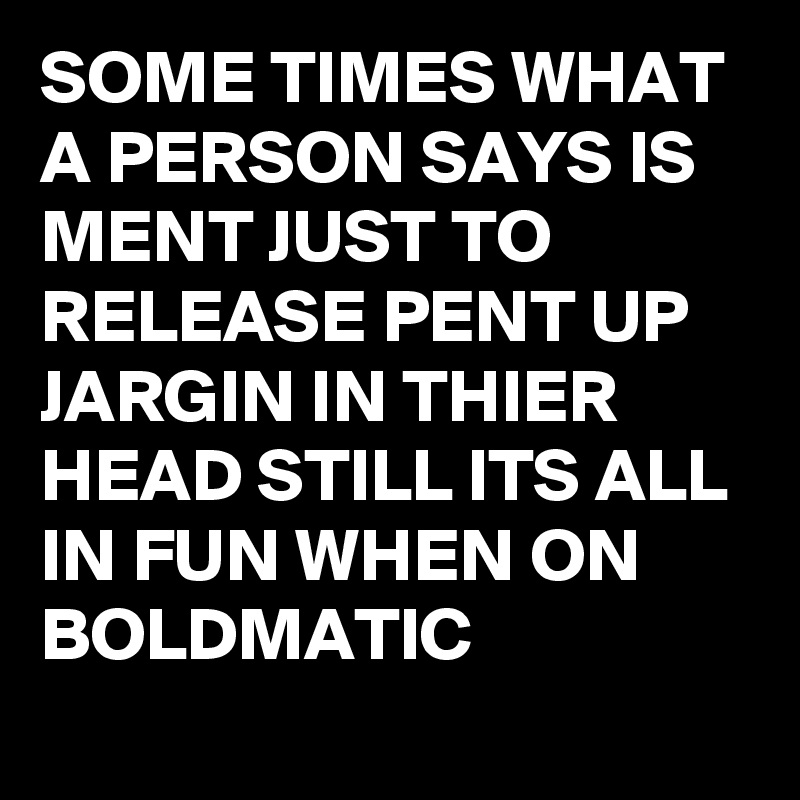 SOME TIMES WHAT A PERSON SAYS IS  MENT JUST TO RELEASE PENT UP JARGIN IN THIER HEAD STILL ITS ALL IN FUN WHEN ON BOLDMATIC