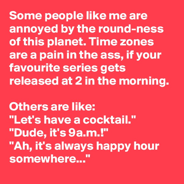 Some people like me are annoyed by the round-ness of this planet. Time zones are a pain in the ass, if your favourite series gets released at 2 in the morning.

Others are like:
"Let's have a cocktail."
"Dude, it's 9a.m.!"
"Ah, it's always happy hour somewhere..."