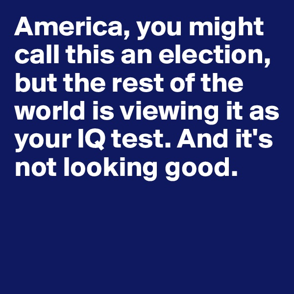 America, you might call this an election, but the rest of the world is viewing it as your IQ test. And it's not looking good. 


