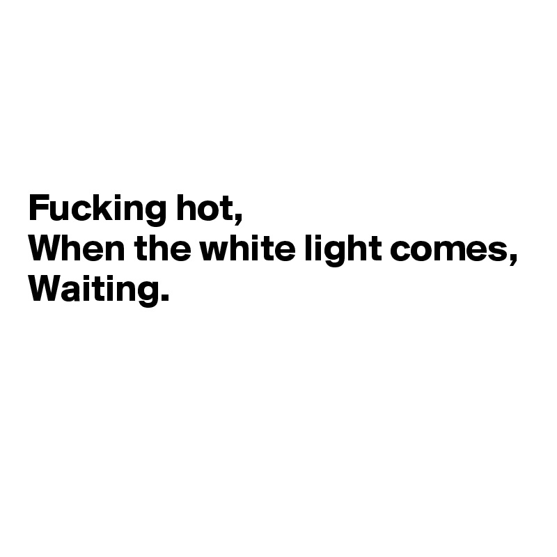 



Fucking hot,
When the white light comes,
Waiting.




