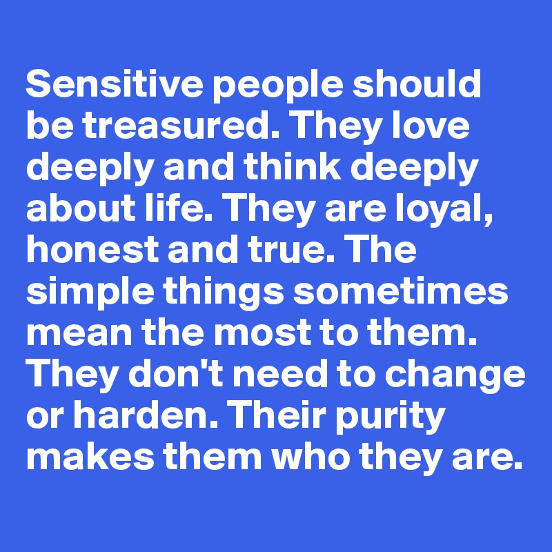 
Sensitive people should be treasured. They love deeply and think deeply about life. They are loyal, honest and true. The simple things sometimes mean the most to them. They don't need to change or harden. Their purity makes them who they are.
