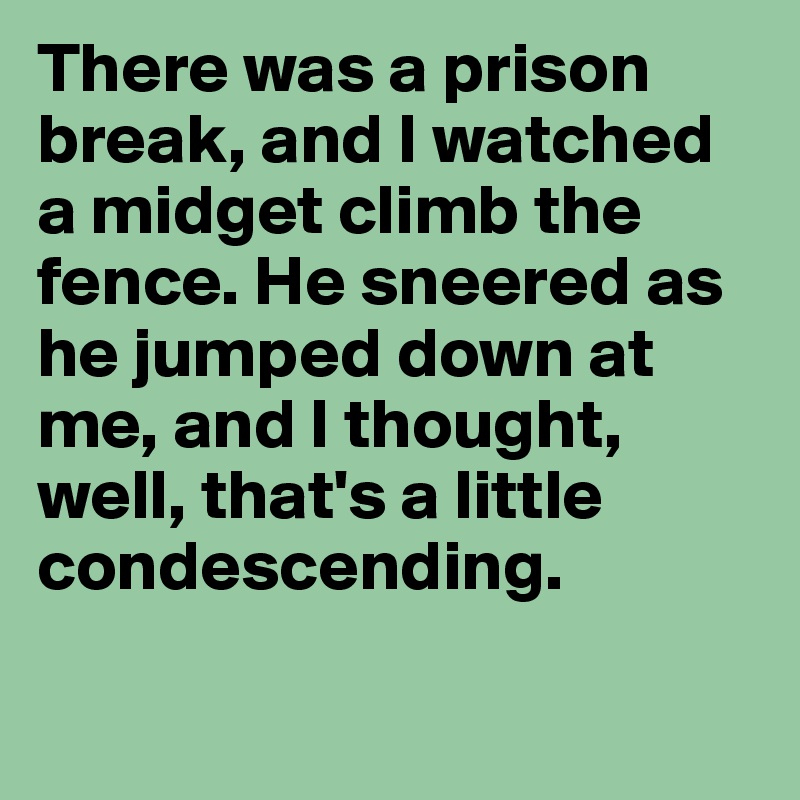 There was a prison break, and I watched a midget climb the fence. He sneered as he jumped down at me, and I thought, well, that's a little condescending. 


