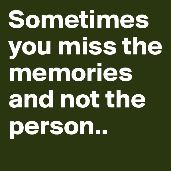 Sometimes you miss the memories and not the person..
