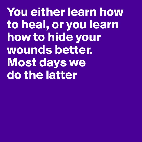 You either learn how to heal, or you learn how to hide your wounds better.
Most days we
do the latter



