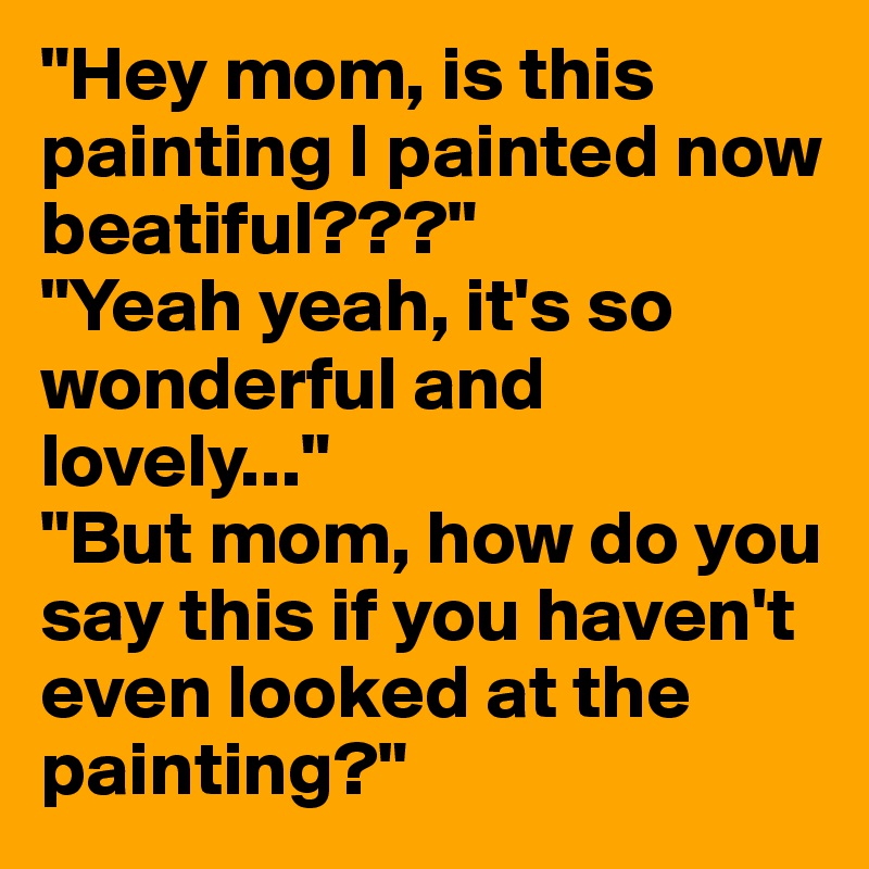 "Hey mom, is this painting I painted now beatiful???"
"Yeah yeah, it's so wonderful and lovely..."
"But mom, how do you say this if you haven't even looked at the painting?"