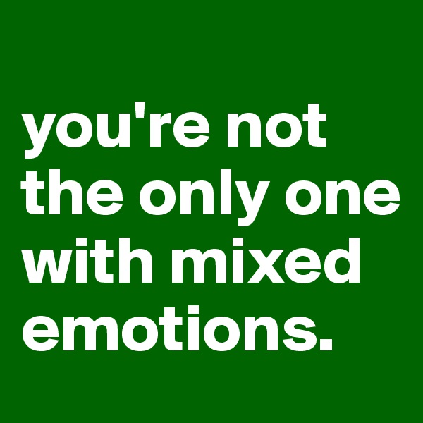 
you're not the only one with mixed emotions.