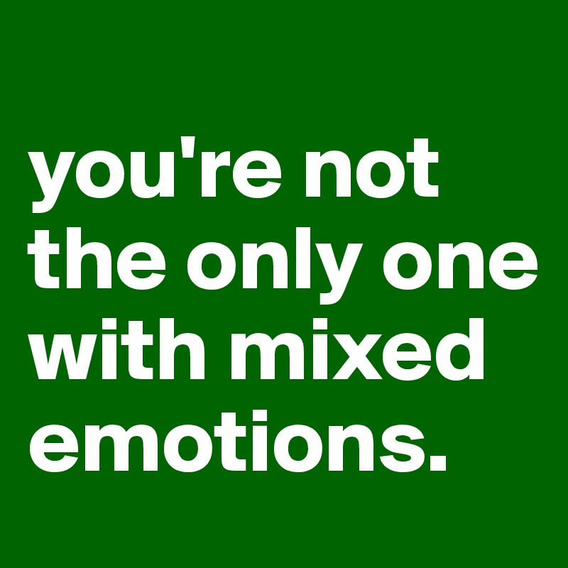 
you're not the only one with mixed emotions.