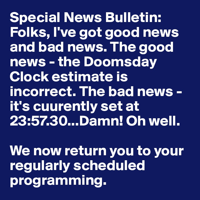 Special News Bulletin: Folks, I've got good news and bad news. The good news - the Doomsday Clock estimate is incorrect. The bad news - it's cuurently set at 23:57.30...Damn! Oh well.

We now return you to your regularly scheduled programming.
