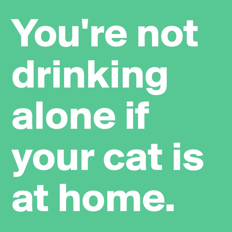 You're not drinking alone if your cat is at home.