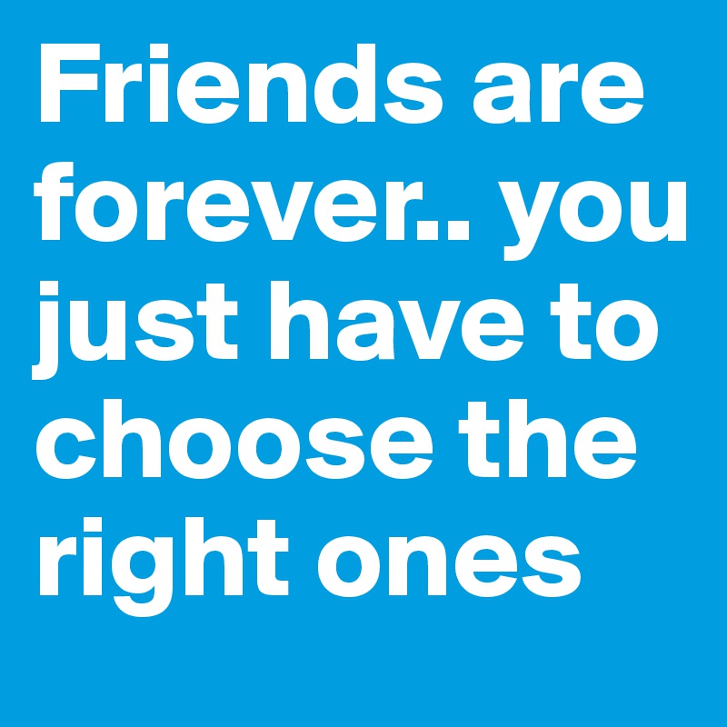 Friends are forever.. you just have to choose the right ones
