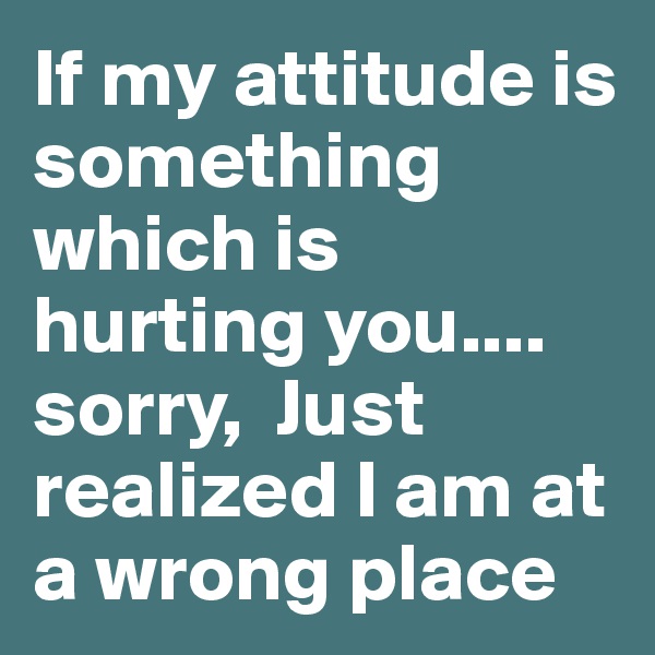 If my attitude is something which is hurting you.... sorry,  Just realized I am at a wrong place 