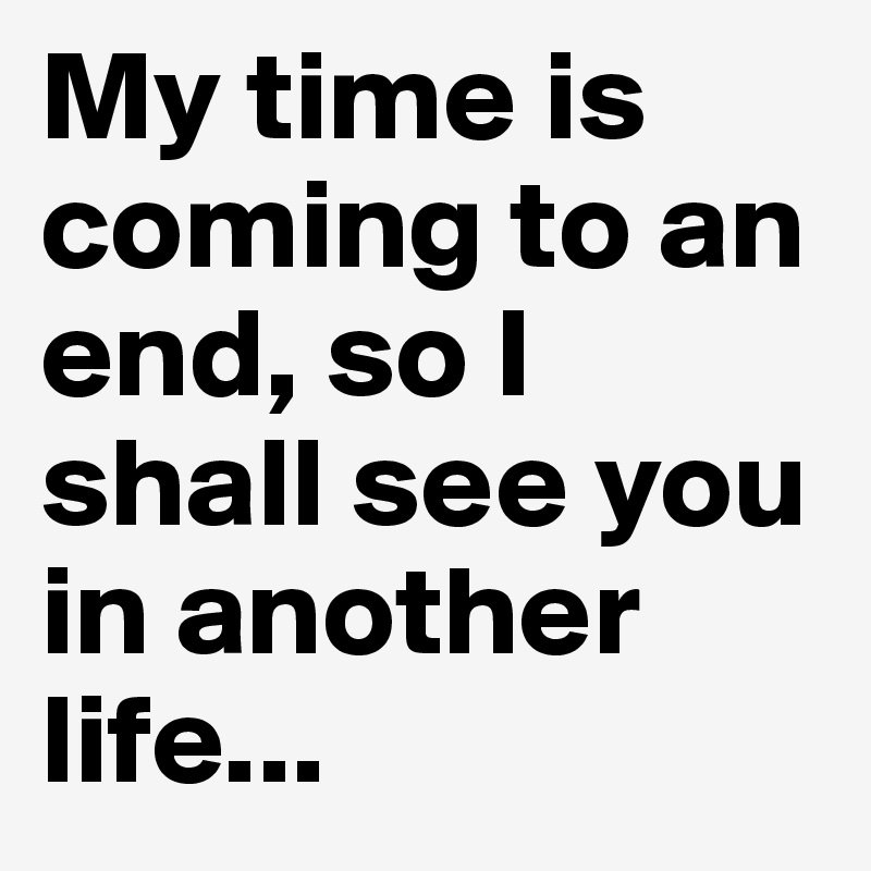 My time is coming to an end, so I shall see you in another life...