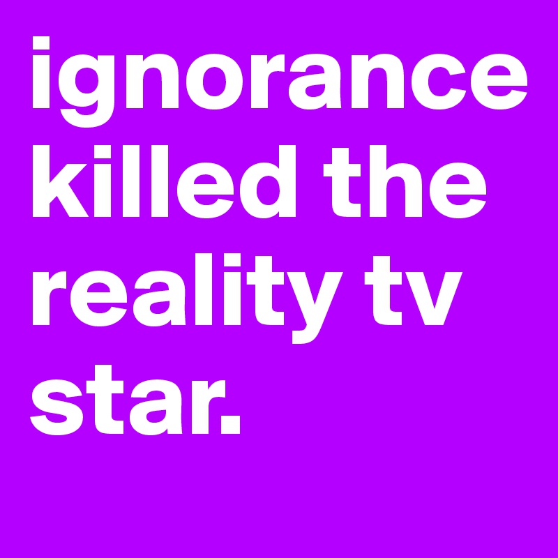 ignorance killed the reality tv star. 