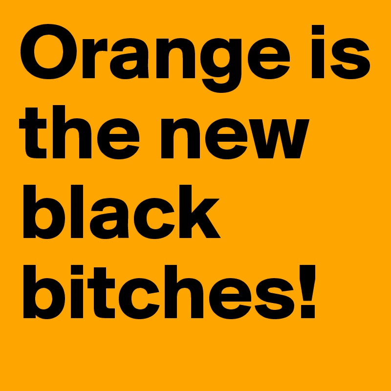 Orange is the new black bitches!