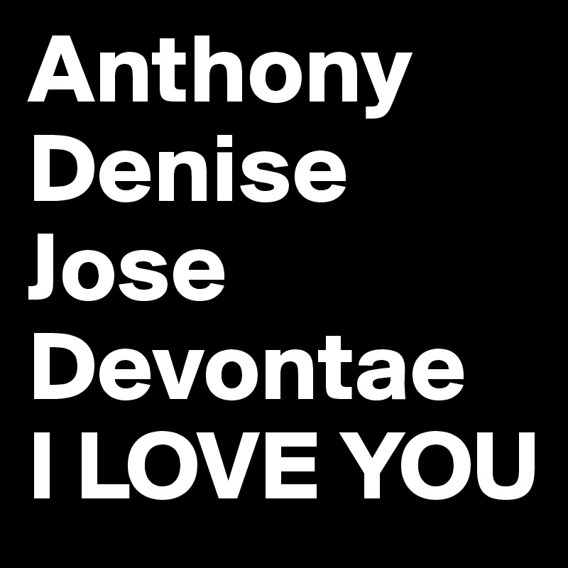 Anthony
Denise
Jose
Devontae
I LOVE YOU