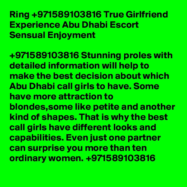 Ring +971589103816 True Girlfriend Experience Abu Dhabi Escort Sensual Enjoyment

+971589103816 Stunning proles with detailed information will help to make the best decision about which Abu Dhabi call girls to have. Some have more attraction to blondes,some like petite and another kind of shapes. That is why the best call girls have different looks and capabilities. Even just one partner can surprise you more than ten ordinary women. +971589103816