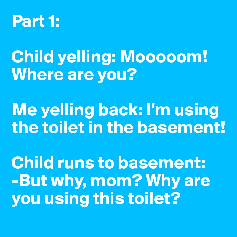 Part 1:  

Child yelling: Mooooom! Where are you?

Me yelling back: I'm using the toilet in the basement!

Child runs to basement:
-But why, mom? Why are you using this toilet?