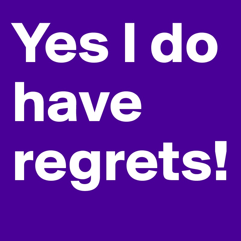 Yes I do have regrets!
