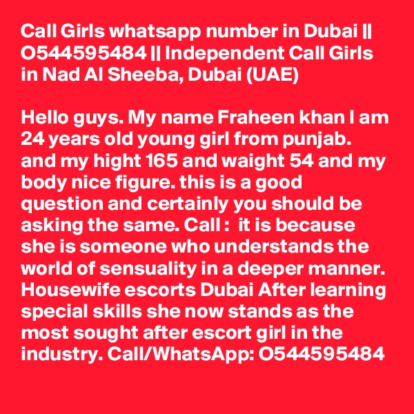 Call Girls whatsapp number in Dubai || O544595484 || Independent Call Girls in Nad Al Sheeba, Dubai (UAE)

Hello guys. My name Fraheen khan I am 24 years old young girl from punjab. and my hight 165 and waight 54 and my body nice figure. this is a good question and certainly you should be asking the same. Call :  it is because she is someone who understands the world of sensuality in a deeper manner. Housewife escorts Dubai After learning special skills she now stands as the most sought after escort girl in the industry. Call/WhatsApp: O544595484 