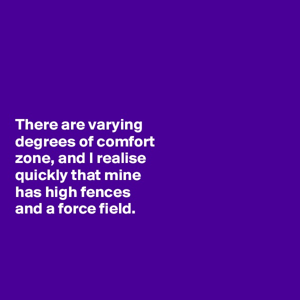 





There are varying 
degrees of comfort 
zone, and I realise 
quickly that mine 
has high fences 
and a force field. 



