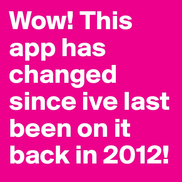 Wow! This app has changed since ive last been on it
back in 2012!