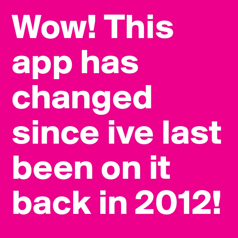 Wow! This app has changed since ive last been on it
back in 2012!
