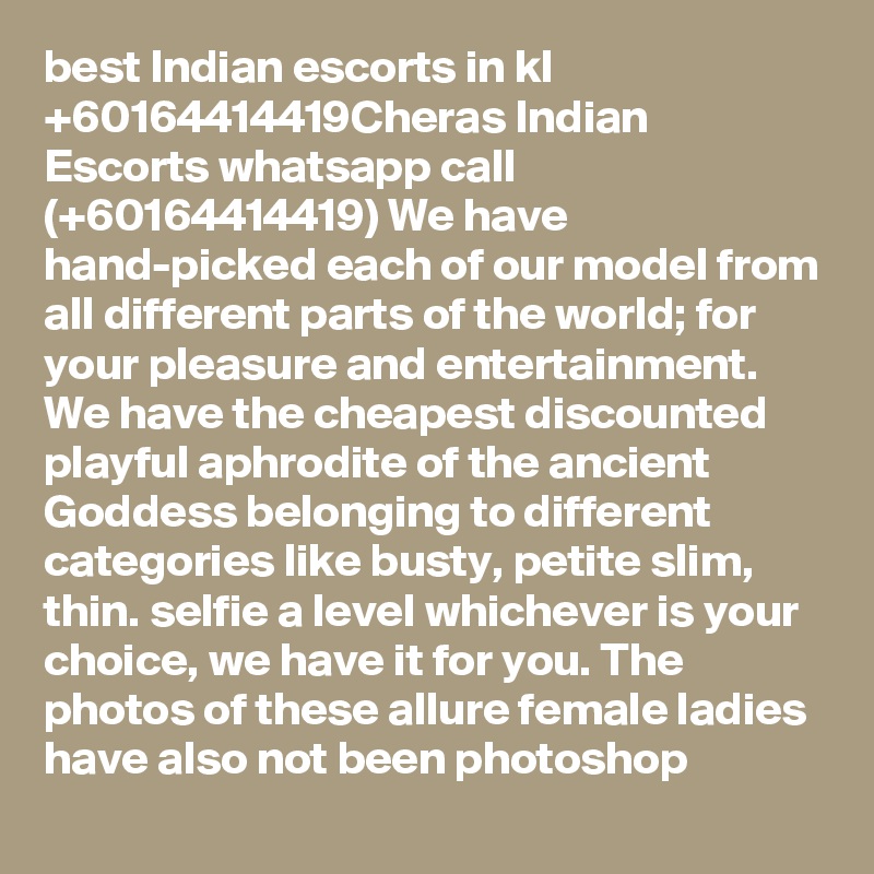 best Indian escorts in kl +60164414419Cheras Indian Escorts whatsapp call (+60164414419) We have hand-picked each of our model from all different parts of the world; for your pleasure and entertainment. We have the cheapest discounted playful aphrodite of the ancient Goddess belonging to different categories like busty, petite slim, thin. selfie a level whichever is your choice, we have it for you. The photos of these allure female ladies have also not been photoshop