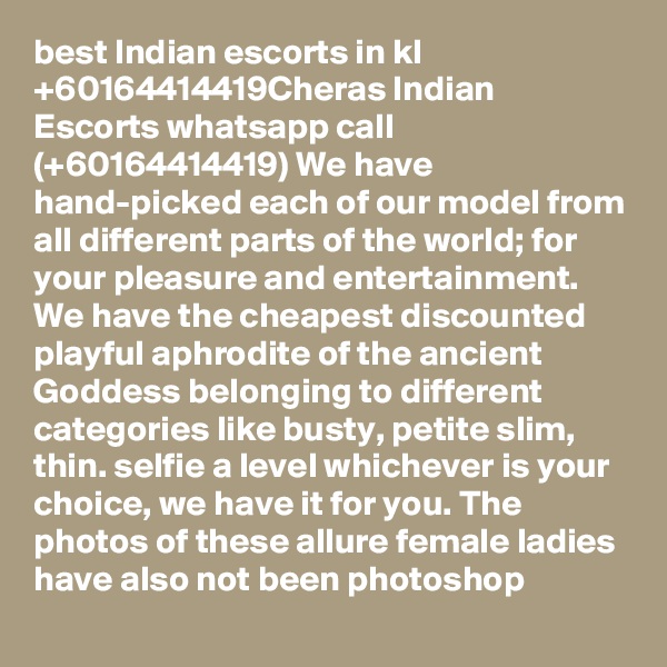 best Indian escorts in kl +60164414419Cheras Indian Escorts whatsapp call (+60164414419) We have hand-picked each of our model from all different parts of the world; for your pleasure and entertainment. We have the cheapest discounted playful aphrodite of the ancient Goddess belonging to different categories like busty, petite slim, thin. selfie a level whichever is your choice, we have it for you. The photos of these allure female ladies have also not been photoshop