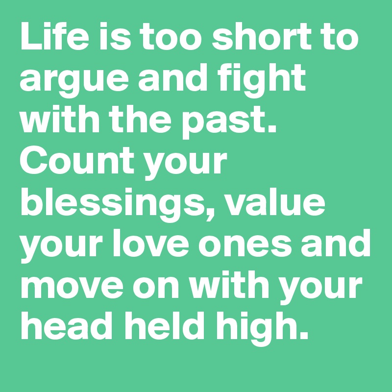 Life is too short to argue and fight with the past. Count your blessings, value your love ones and move on with your head held high.