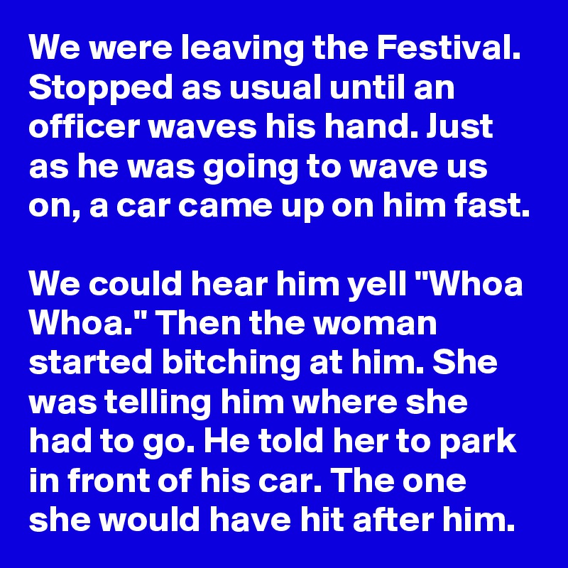 We were leaving the Festival. Stopped as usual until an officer waves his hand. Just as he was going to wave us on, a car came up on him fast.

We could hear him yell "Whoa Whoa." Then the woman started bitching at him. She was telling him where she had to go. He told her to park in front of his car. The one she would have hit after him.