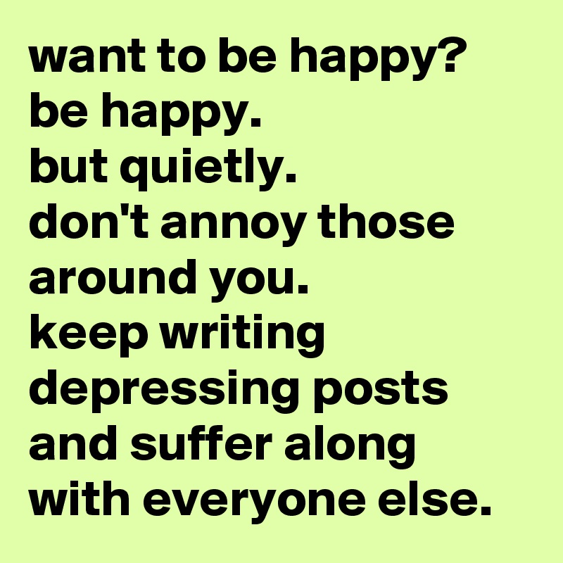 want to be happy? 
be happy. 
but quietly. 
don't annoy those around you. 
keep writing depressing posts and suffer along with everyone else.