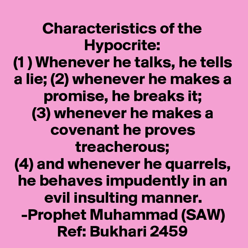 Characteristics of the Hypocrite:
(1 ) Whenever he talks, he tells a lie; (2) whenever he makes a promise, he breaks it;
(3) whenever he makes a covenant he proves treacherous;
(4) and whenever he quarrels, he behaves impudently in an evil insulting manner.
-Prophet Muhammad (SAW)
Ref: Bukhari 2459