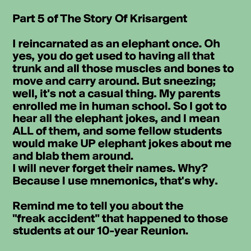 Part 5 of The Story Of Krisargent

I reincarnated as an elephant once. Oh yes, you do get used to having all that trunk and all those muscles and bones to move and carry around. But sneezing; well, it's not a casual thing. My parents enrolled me in human school. So I got to hear all the elephant jokes, and I mean ALL of them, and some fellow students would make UP elephant jokes about me and blab them around.
I will never forget their names. Why?
Because I use mnemonics, that's why.

Remind me to tell you about the          "freak accident" that happened to those students at our 10-year Reunion.