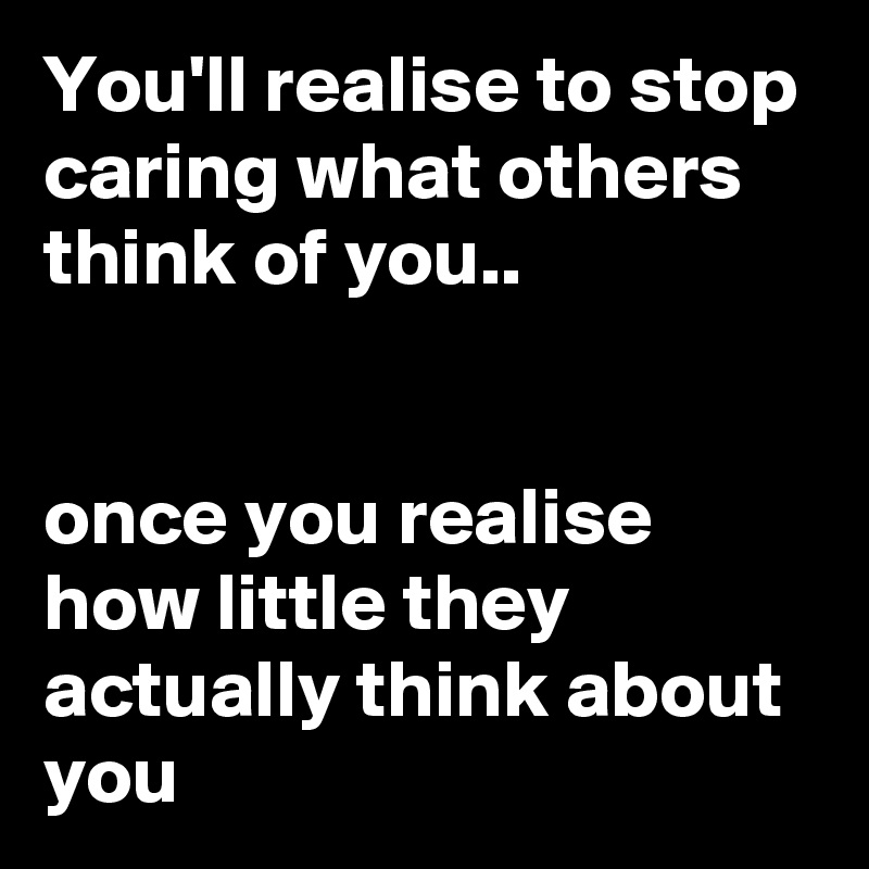 You'll realise to stop caring what others think of you.. 


once you realise how little they actually think about you 