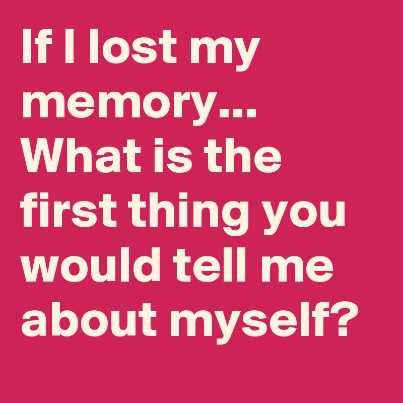 If I lost my memory...
What is the first thing you would tell me about myself? 