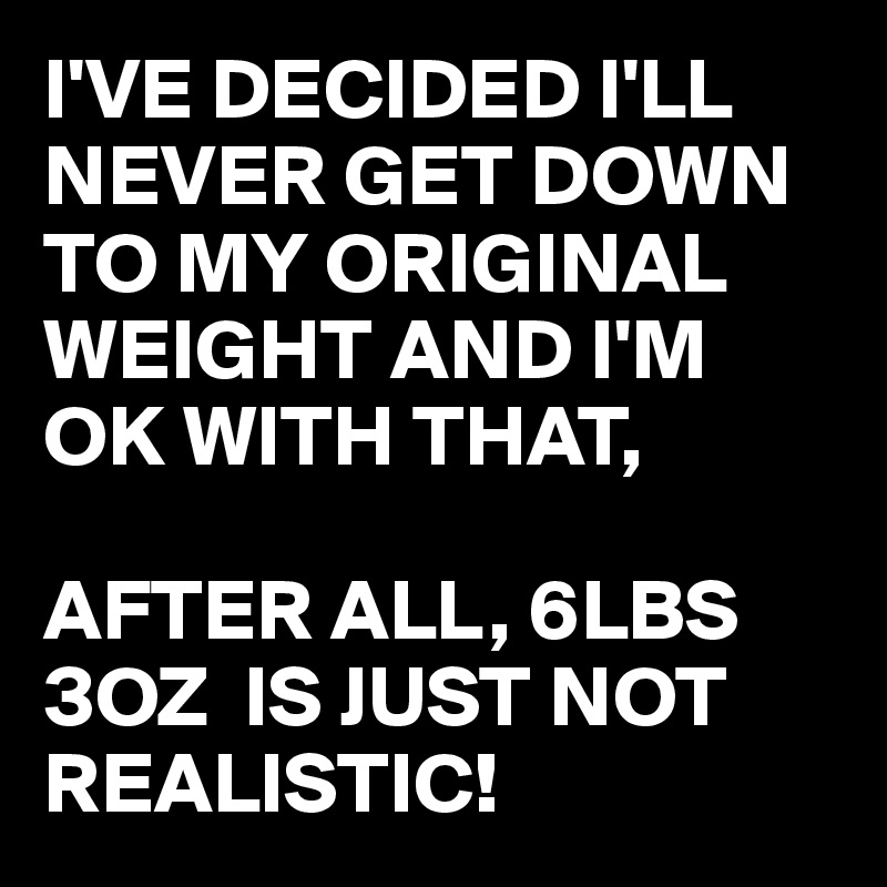I'VE DECIDED I'LL NEVER GET DOWN TO MY ORIGINAL WEIGHT AND I'M OK WITH THAT,

AFTER ALL, 6LBS 3OZ  IS JUST NOT REALISTIC!