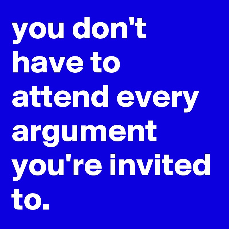 you don't have to attend every argument you're invited to.