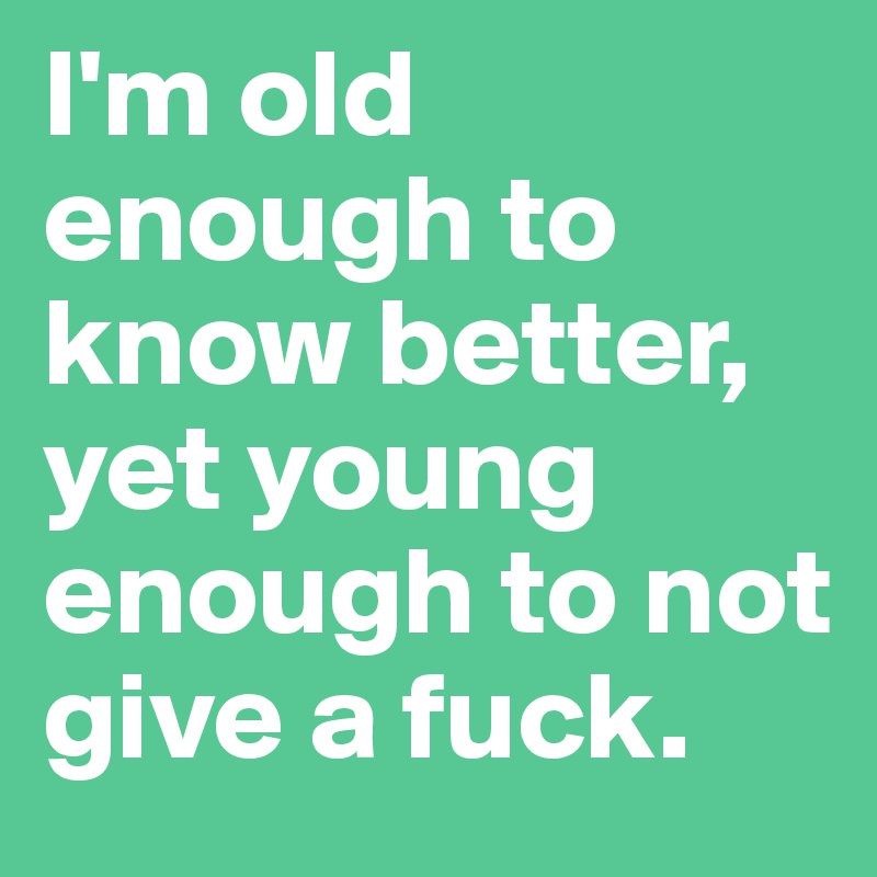 I'm old enough to know better, yet young enough to not give a fuck.