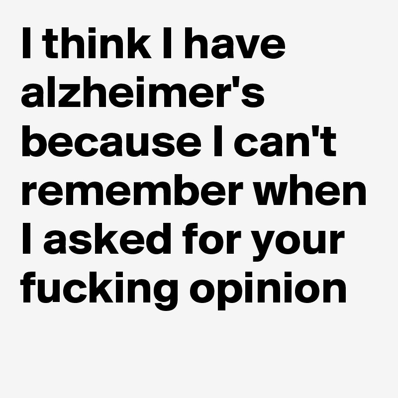 I think I have alzheimer's because I can't remember when I asked for your fucking opinion
