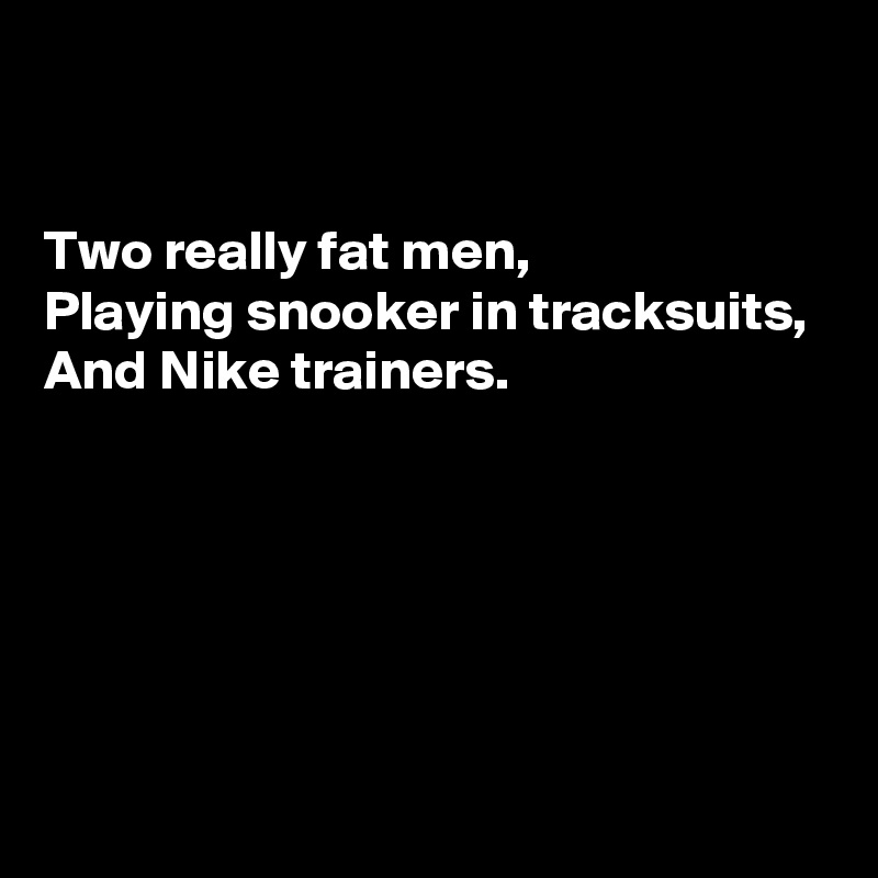 


Two really fat men, 
Playing snooker in tracksuits, 
And Nike trainers.





